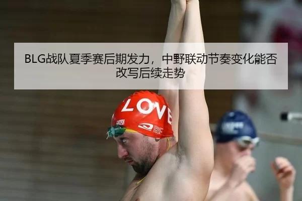 BLG战队夏季赛后期发力，中野联动节奏变化能否改写后续走势